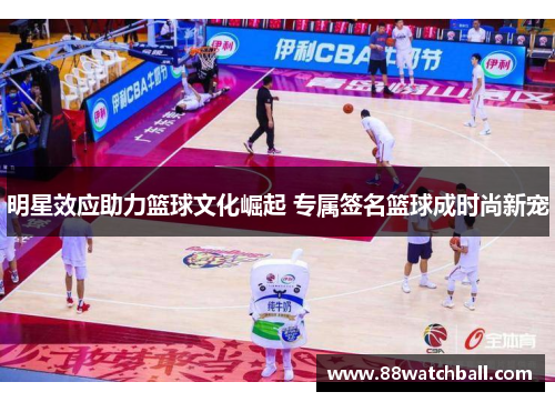 明星效应助力篮球文化崛起 专属签名篮球成时尚新宠