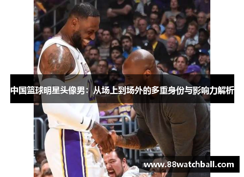 中国篮球明星头像男:从场上到场外的多重身份与影响力解析