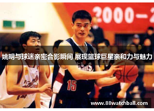 姚明与球迷亲密合影瞬间 展现篮球巨星亲和力与魅力