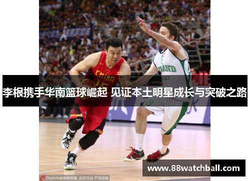 李根携手华南篮球崛起 见证本土明星成长与突破之路