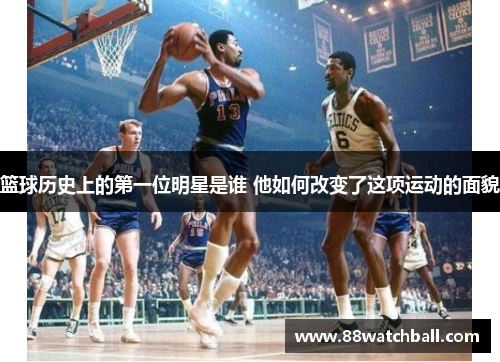 篮球历史上的第一位明星是谁 他如何改变了这项运动的面貌