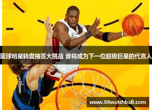 篮球明星转盘抽签大挑战 谁将成为下一位超级巨星的代言人