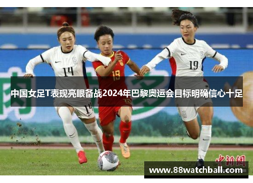 中国女足T表现亮眼备战2024年巴黎奥运会目标明确信心十足