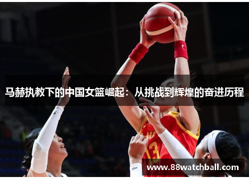 马赫执教下的中国女篮崛起:从挑战到辉煌的奋进历程