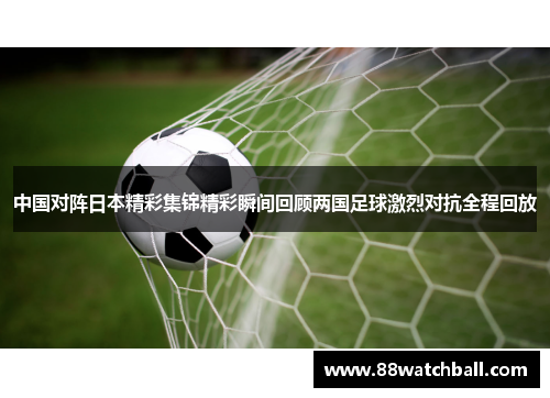 中国对阵日本精彩集锦精彩瞬间回顾两国足球激烈对抗全程回放