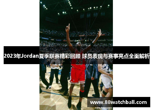 2023年Jordan夏季联赛精彩回顾 球员表现与赛事亮点全面解析