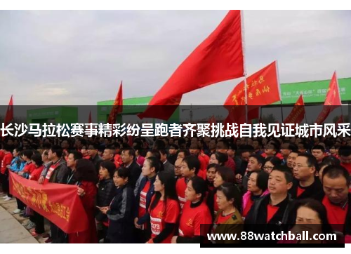 长沙马拉松赛事精彩纷呈跑者齐聚挑战自我见证城市风采